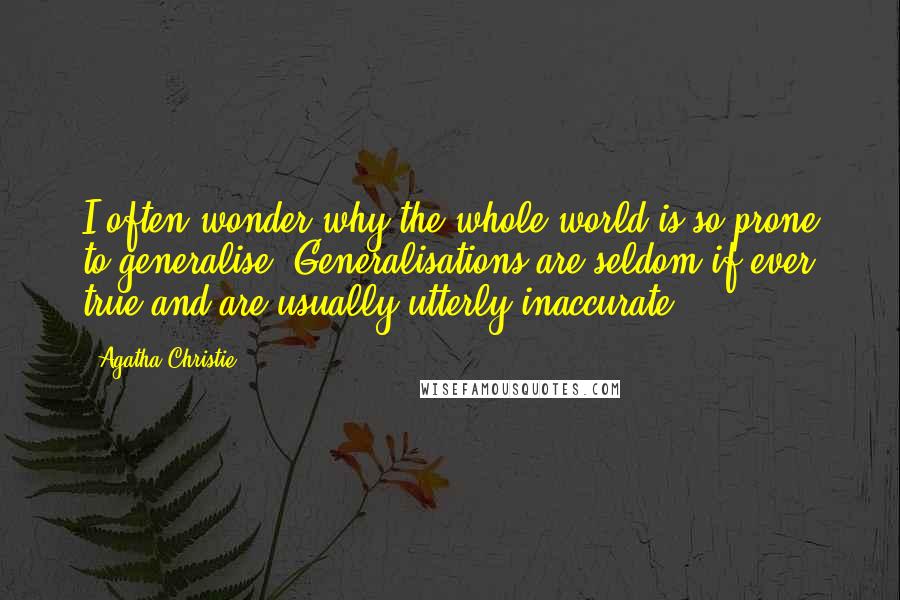 Agatha Christie Quotes: I often wonder why the whole world is so prone to generalise. Generalisations are seldom if ever true and are usually utterly inaccurate.