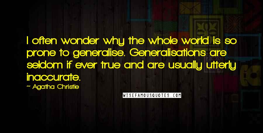 Agatha Christie Quotes: I often wonder why the whole world is so prone to generalise. Generalisations are seldom if ever true and are usually utterly inaccurate.