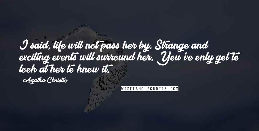 Agatha Christie Quotes: I said, life will not pass her by. Strange and exciting events will surround her. You've only got to look at her to know it.