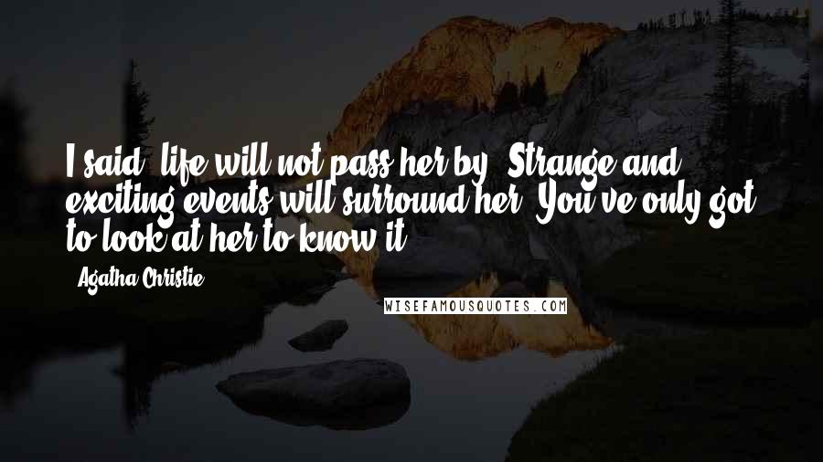 Agatha Christie Quotes: I said, life will not pass her by. Strange and exciting events will surround her. You've only got to look at her to know it.