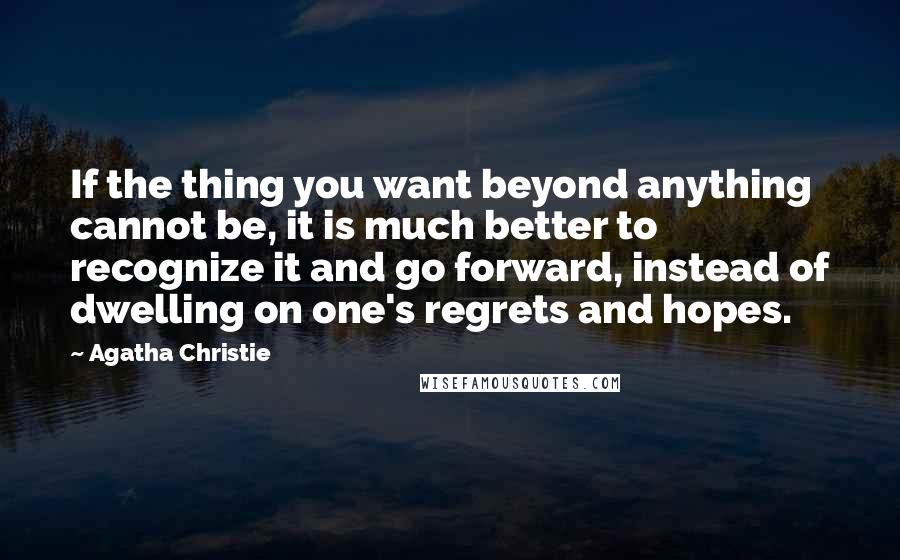 Agatha Christie Quotes: If the thing you want beyond anything cannot be, it is much better to recognize it and go forward, instead of dwelling on one's regrets and hopes.