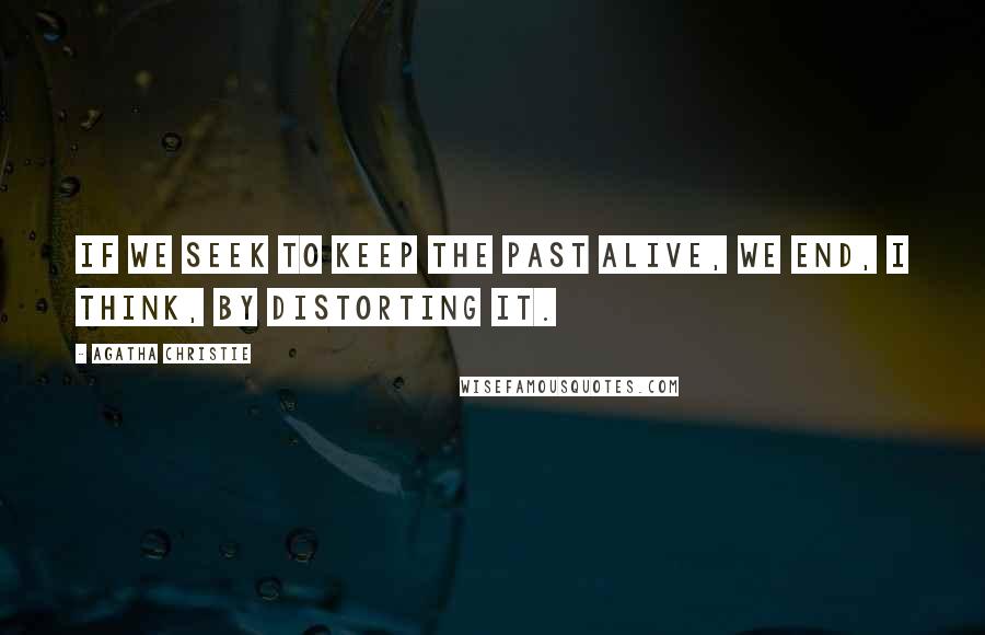 Agatha Christie Quotes: If we seek to keep the past alive, we end, I think, by distorting it.