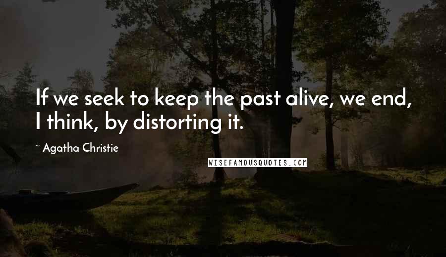 Agatha Christie Quotes: If we seek to keep the past alive, we end, I think, by distorting it.