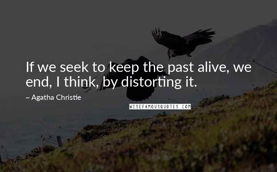 Agatha Christie Quotes: If we seek to keep the past alive, we end, I think, by distorting it.