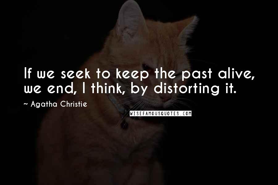 Agatha Christie Quotes: If we seek to keep the past alive, we end, I think, by distorting it.