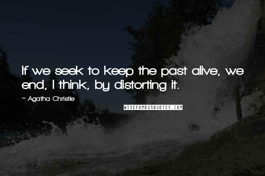 Agatha Christie Quotes: If we seek to keep the past alive, we end, I think, by distorting it.