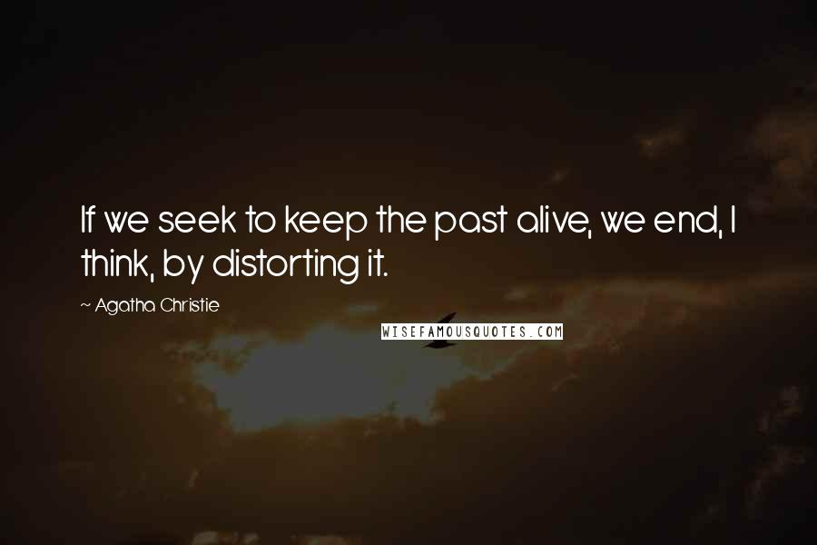 Agatha Christie Quotes: If we seek to keep the past alive, we end, I think, by distorting it.