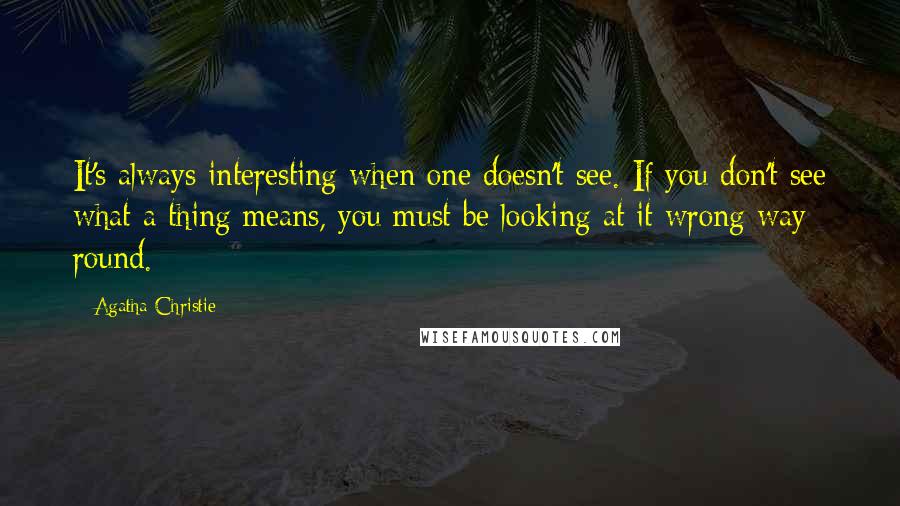 Agatha Christie Quotes: It's always interesting when one doesn't see. If you don't see what a thing means, you must be looking at it wrong way round.