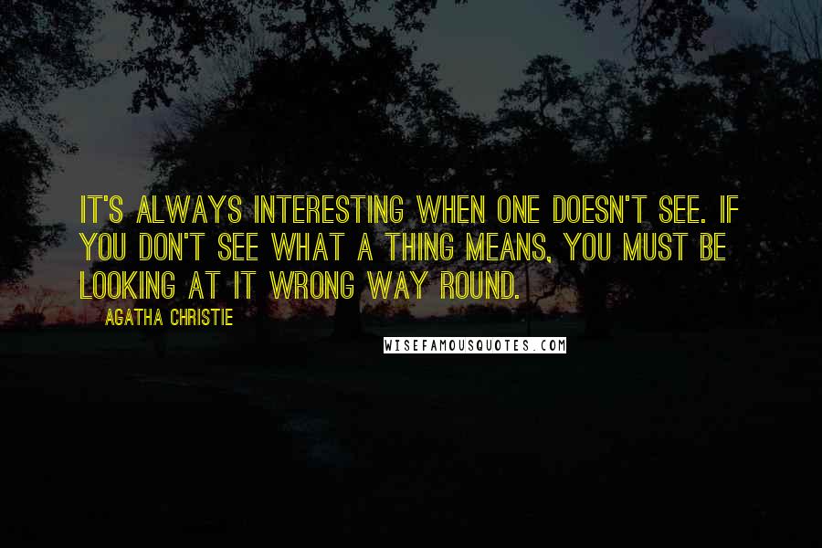 Agatha Christie Quotes: It's always interesting when one doesn't see. If you don't see what a thing means, you must be looking at it wrong way round.