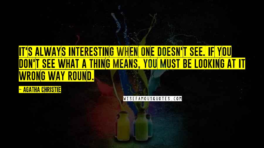 Agatha Christie Quotes: It's always interesting when one doesn't see. If you don't see what a thing means, you must be looking at it wrong way round.