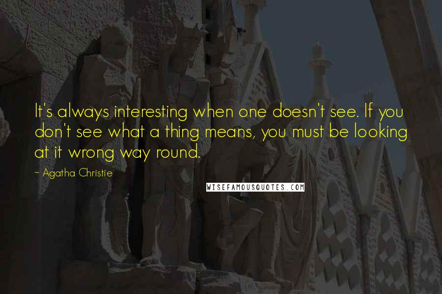 Agatha Christie Quotes: It's always interesting when one doesn't see. If you don't see what a thing means, you must be looking at it wrong way round.