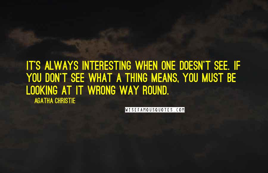 Agatha Christie Quotes: It's always interesting when one doesn't see. If you don't see what a thing means, you must be looking at it wrong way round.