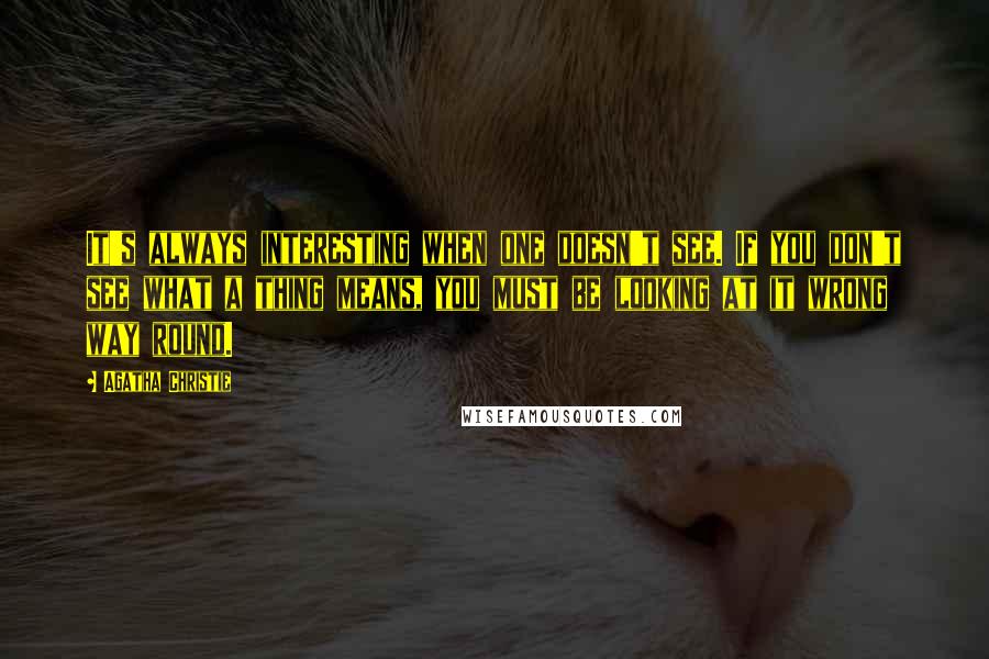 Agatha Christie Quotes: It's always interesting when one doesn't see. If you don't see what a thing means, you must be looking at it wrong way round.