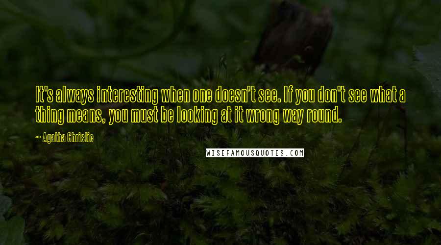 Agatha Christie Quotes: It's always interesting when one doesn't see. If you don't see what a thing means, you must be looking at it wrong way round.