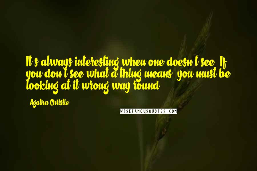 Agatha Christie Quotes: It's always interesting when one doesn't see. If you don't see what a thing means, you must be looking at it wrong way round.