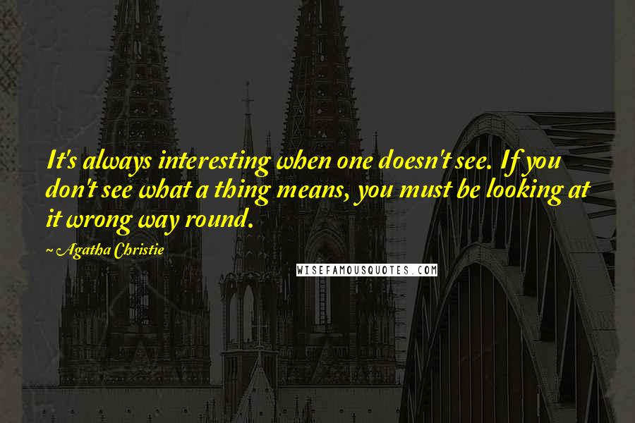 Agatha Christie Quotes: It's always interesting when one doesn't see. If you don't see what a thing means, you must be looking at it wrong way round.