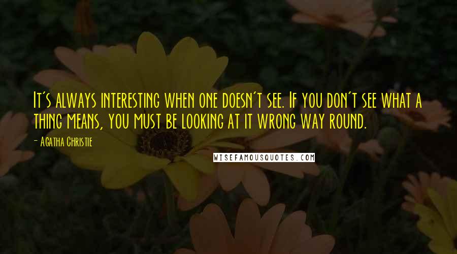 Agatha Christie Quotes: It's always interesting when one doesn't see. If you don't see what a thing means, you must be looking at it wrong way round.