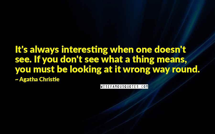 Agatha Christie Quotes: It's always interesting when one doesn't see. If you don't see what a thing means, you must be looking at it wrong way round.