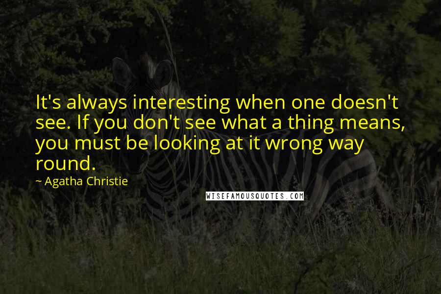 Agatha Christie Quotes: It's always interesting when one doesn't see. If you don't see what a thing means, you must be looking at it wrong way round.