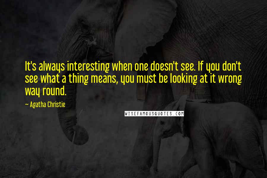 Agatha Christie Quotes: It's always interesting when one doesn't see. If you don't see what a thing means, you must be looking at it wrong way round.