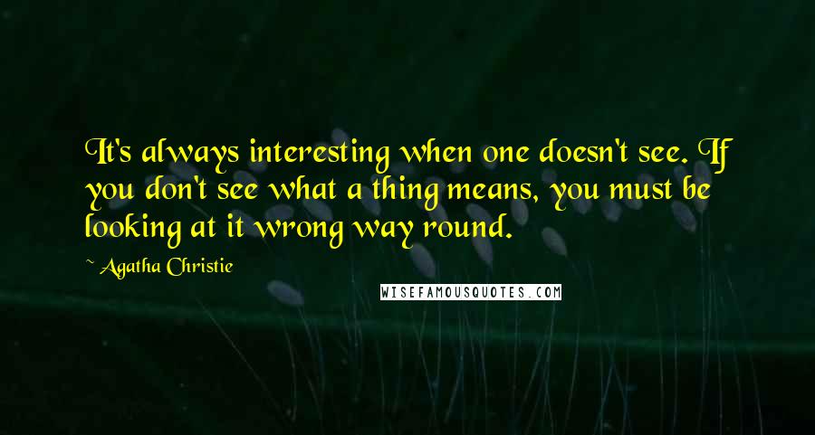 Agatha Christie Quotes: It's always interesting when one doesn't see. If you don't see what a thing means, you must be looking at it wrong way round.