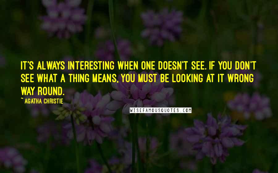 Agatha Christie Quotes: It's always interesting when one doesn't see. If you don't see what a thing means, you must be looking at it wrong way round.