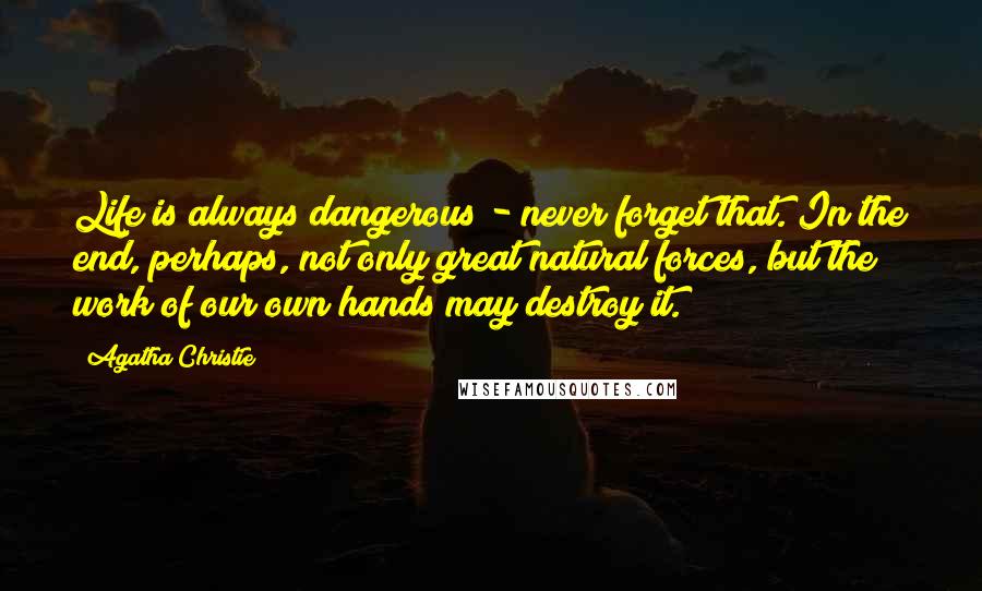 Agatha Christie Quotes: Life is always dangerous - never forget that. In the end, perhaps, not only great natural forces, but the work of our own hands may destroy it.