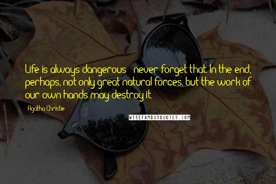 Agatha Christie Quotes: Life is always dangerous - never forget that. In the end, perhaps, not only great natural forces, but the work of our own hands may destroy it.