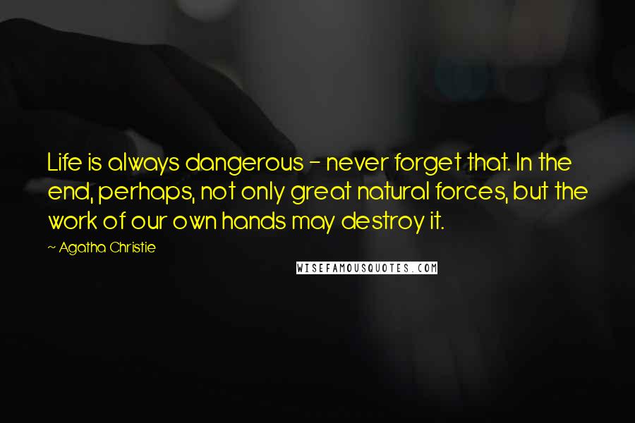 Agatha Christie Quotes: Life is always dangerous - never forget that. In the end, perhaps, not only great natural forces, but the work of our own hands may destroy it.