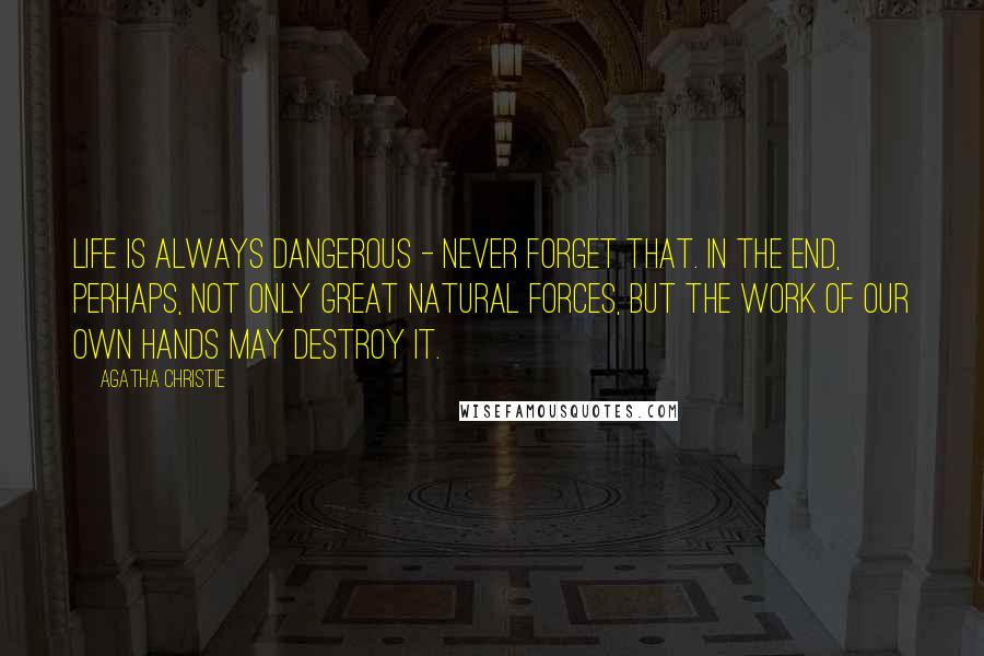 Agatha Christie Quotes: Life is always dangerous - never forget that. In the end, perhaps, not only great natural forces, but the work of our own hands may destroy it.