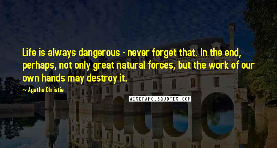 Agatha Christie Quotes: Life is always dangerous - never forget that. In the end, perhaps, not only great natural forces, but the work of our own hands may destroy it.