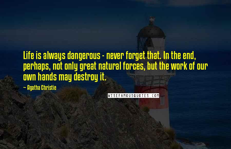 Agatha Christie Quotes: Life is always dangerous - never forget that. In the end, perhaps, not only great natural forces, but the work of our own hands may destroy it.