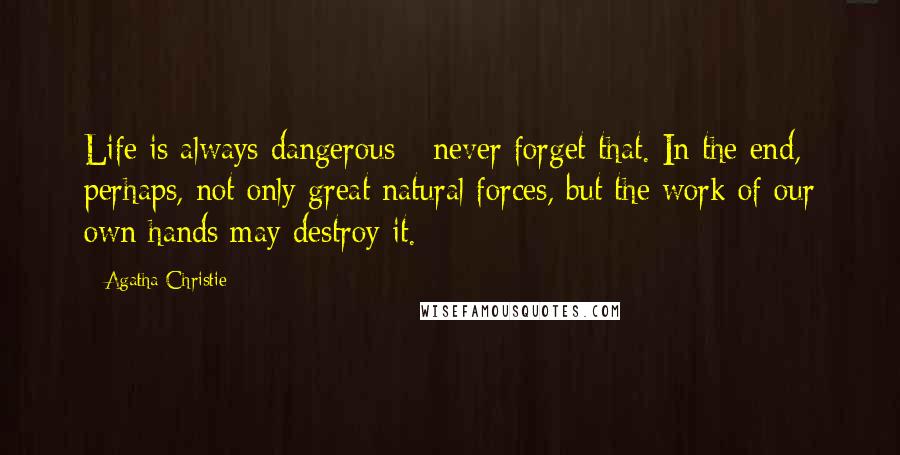 Agatha Christie Quotes: Life is always dangerous - never forget that. In the end, perhaps, not only great natural forces, but the work of our own hands may destroy it.