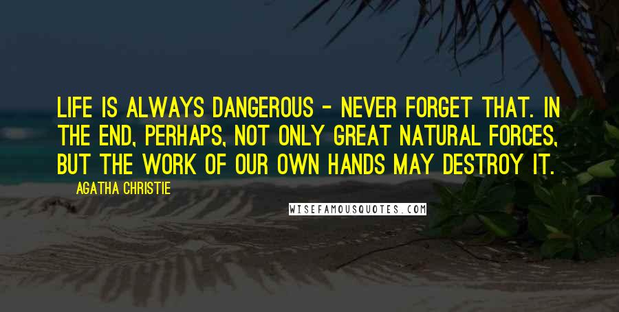 Agatha Christie Quotes: Life is always dangerous - never forget that. In the end, perhaps, not only great natural forces, but the work of our own hands may destroy it.