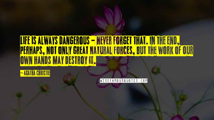 Agatha Christie Quotes: Life is always dangerous - never forget that. In the end, perhaps, not only great natural forces, but the work of our own hands may destroy it.