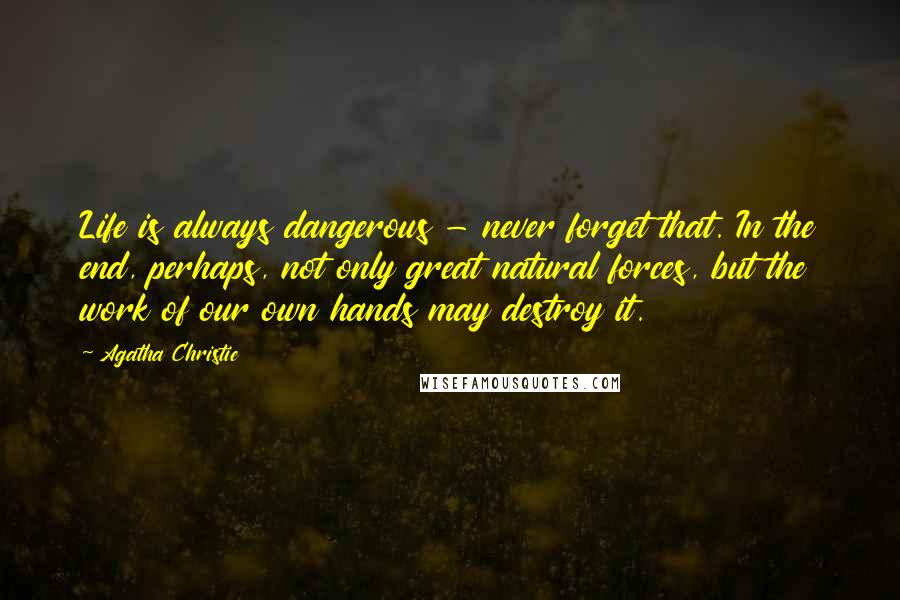 Agatha Christie Quotes: Life is always dangerous - never forget that. In the end, perhaps, not only great natural forces, but the work of our own hands may destroy it.