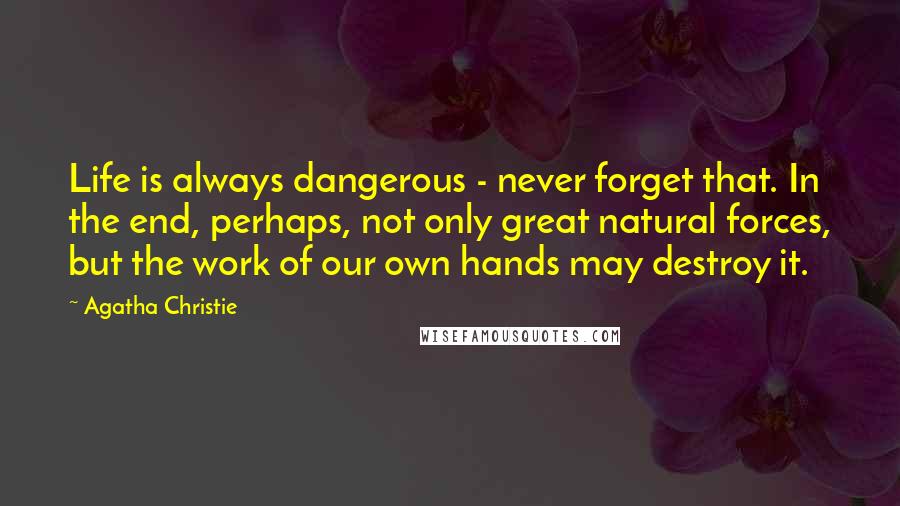 Agatha Christie Quotes: Life is always dangerous - never forget that. In the end, perhaps, not only great natural forces, but the work of our own hands may destroy it.
