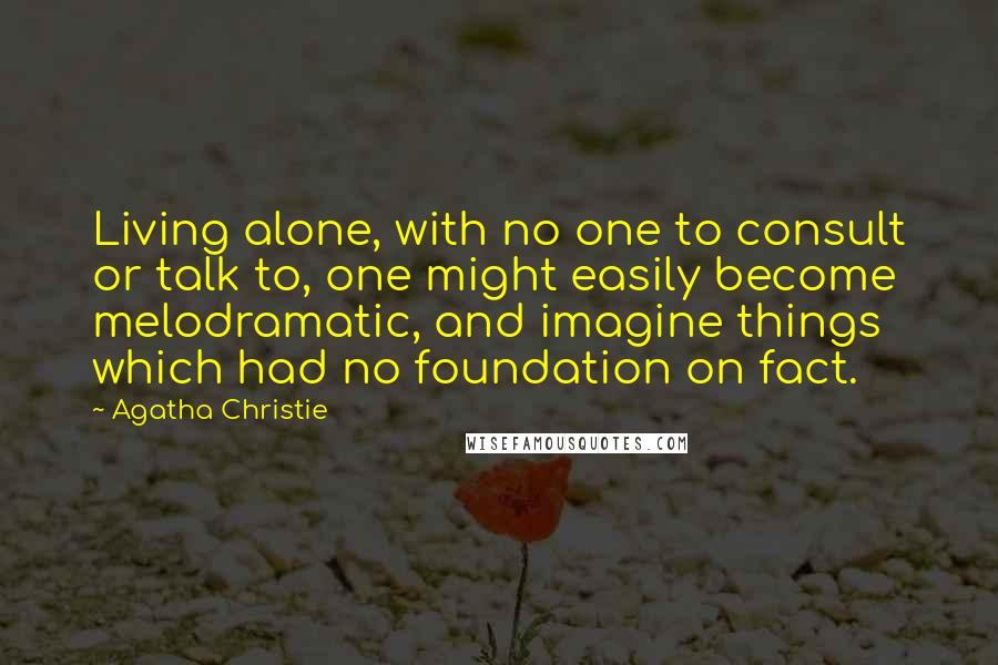 Agatha Christie Quotes: Living alone, with no one to consult or talk to, one might easily become melodramatic, and imagine things which had no foundation on fact.