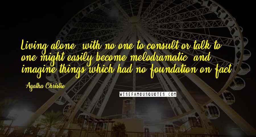 Agatha Christie Quotes: Living alone, with no one to consult or talk to, one might easily become melodramatic, and imagine things which had no foundation on fact.