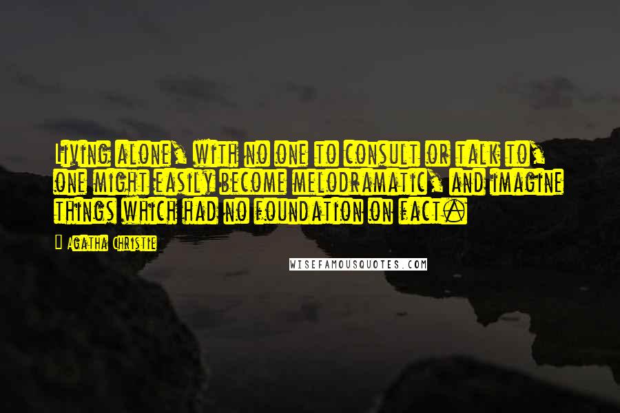 Agatha Christie Quotes: Living alone, with no one to consult or talk to, one might easily become melodramatic, and imagine things which had no foundation on fact.