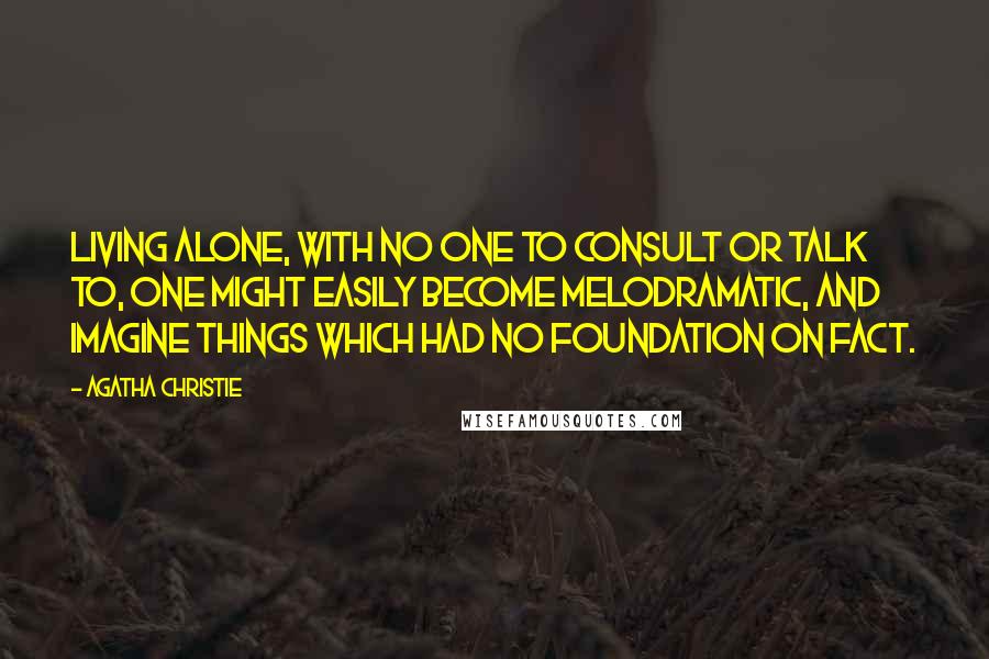 Agatha Christie Quotes: Living alone, with no one to consult or talk to, one might easily become melodramatic, and imagine things which had no foundation on fact.