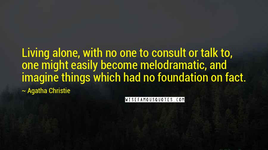 Agatha Christie Quotes: Living alone, with no one to consult or talk to, one might easily become melodramatic, and imagine things which had no foundation on fact.