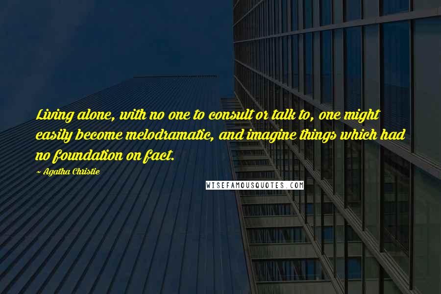 Agatha Christie Quotes: Living alone, with no one to consult or talk to, one might easily become melodramatic, and imagine things which had no foundation on fact.