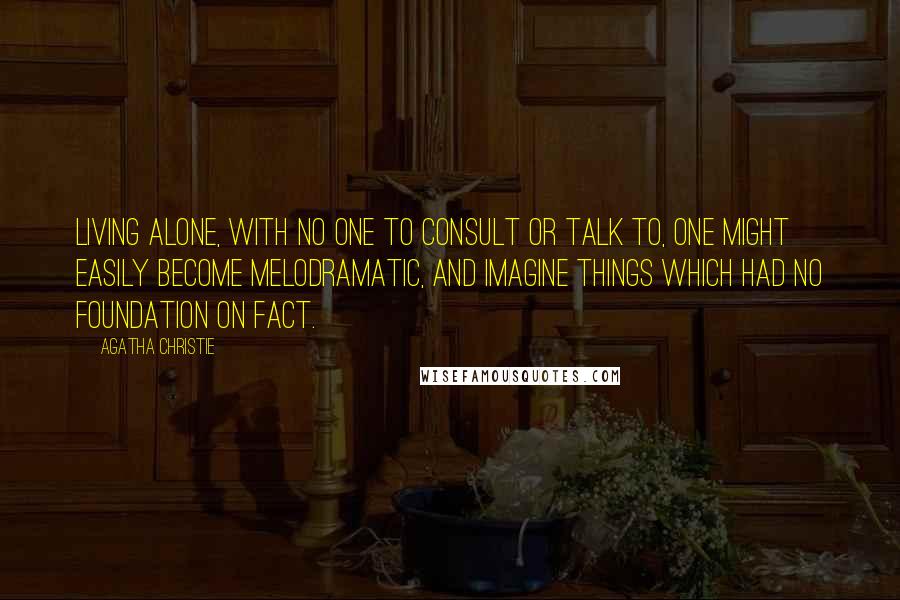 Agatha Christie Quotes: Living alone, with no one to consult or talk to, one might easily become melodramatic, and imagine things which had no foundation on fact.