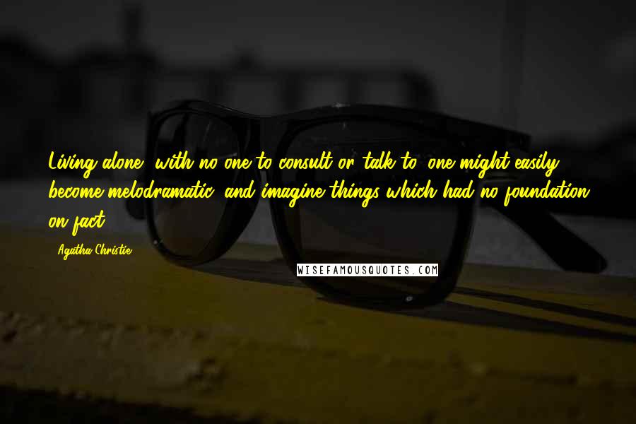 Agatha Christie Quotes: Living alone, with no one to consult or talk to, one might easily become melodramatic, and imagine things which had no foundation on fact.