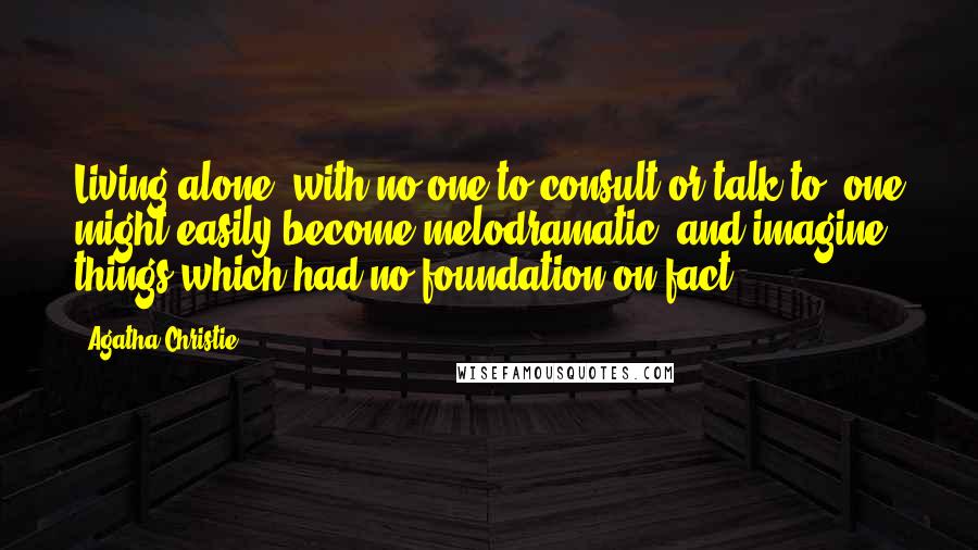 Agatha Christie Quotes: Living alone, with no one to consult or talk to, one might easily become melodramatic, and imagine things which had no foundation on fact.