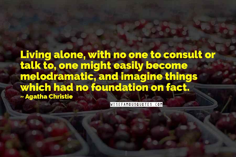 Agatha Christie Quotes: Living alone, with no one to consult or talk to, one might easily become melodramatic, and imagine things which had no foundation on fact.