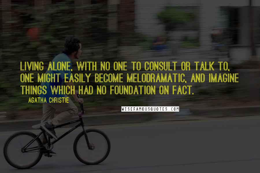 Agatha Christie Quotes: Living alone, with no one to consult or talk to, one might easily become melodramatic, and imagine things which had no foundation on fact.