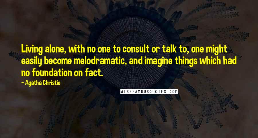 Agatha Christie Quotes: Living alone, with no one to consult or talk to, one might easily become melodramatic, and imagine things which had no foundation on fact.