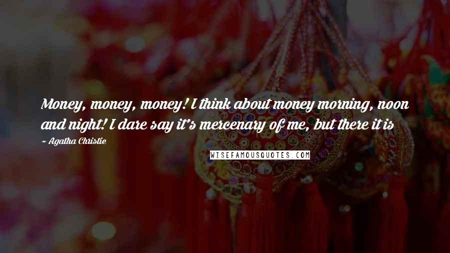 Agatha Christie Quotes: Money, money, money! I think about money morning, noon and night! I dare say it's mercenary of me, but there it is